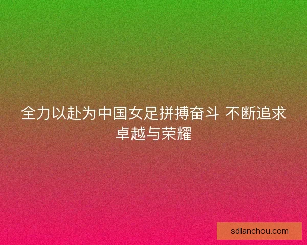 全力以赴为中国女足拼搏奋斗 不断追求卓越与荣耀