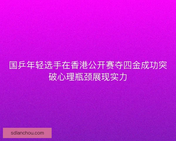 国乒年轻选手在香港公开赛夺四金成功突破心理瓶颈展现实力