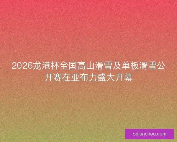2026龙港杯全国高山滑雪及单板滑雪公开赛在亚布力盛大开幕