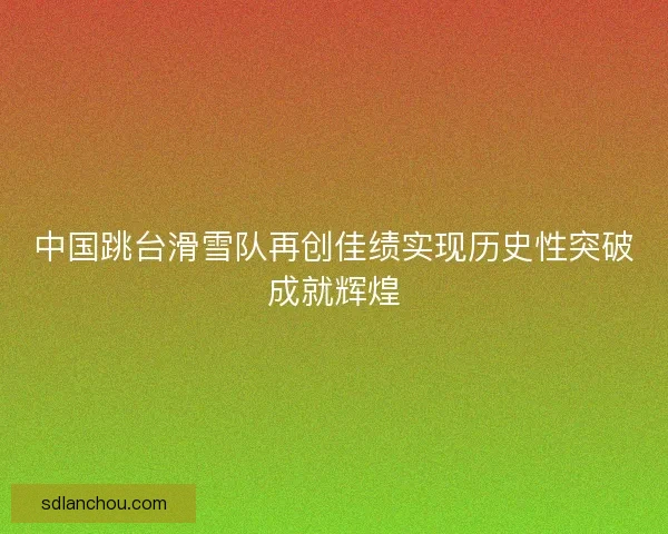 中国跳台滑雪队再创佳绩实现历史性突破成就辉煌