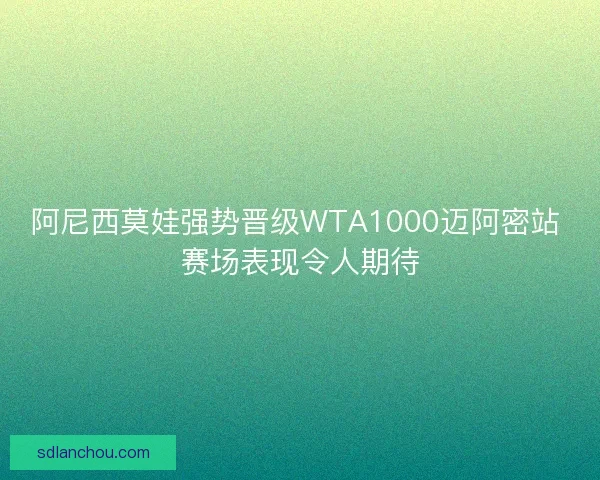 阿尼西莫娃强势晋级WTA1000迈阿密站 赛场表现令人期待