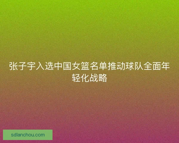 张子宇入选中国女篮名单推动球队全面年轻化战略
