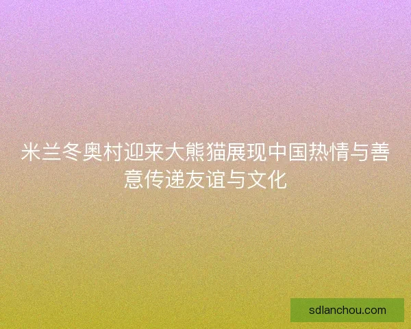 米兰冬奥村迎来大熊猫展现中国热情与善意传递友谊与文化