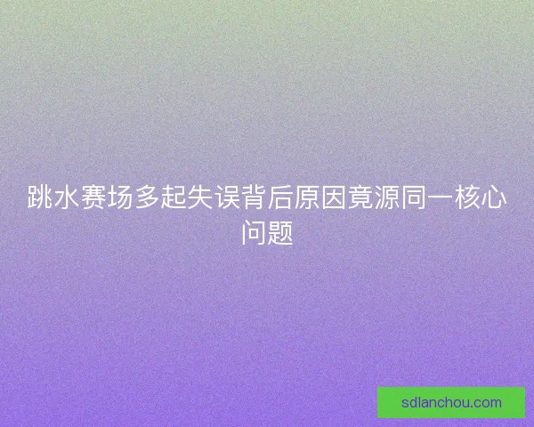 跳水赛场多起失误背后原因竟源同一核心问题