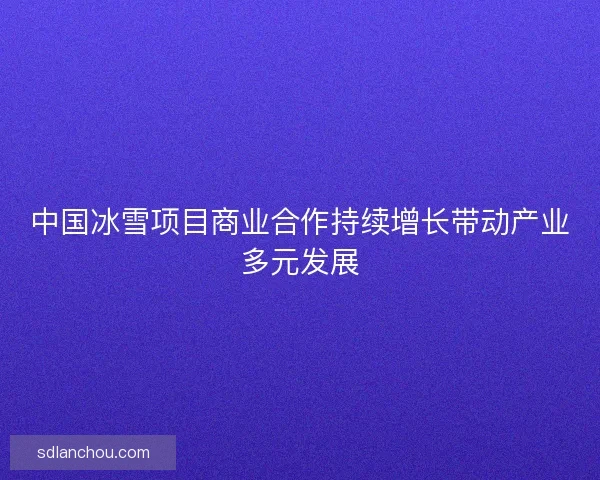 中国冰雪项目商业合作持续增长带动产业多元发展