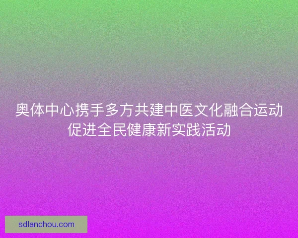 奥体中心携手多方共建中医文化融合运动促进全民健康新实践活动 奥体中心携手多方共建中医文化融合运动促进全民健康新实践活动