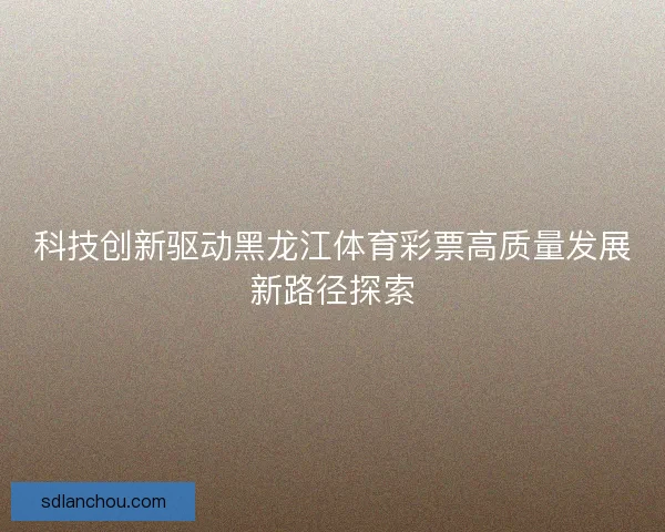 科技创新驱动黑龙江体育彩票高质量发展新路径探索 科技创新驱动黑龙江体育彩票高质量发展新路径探索