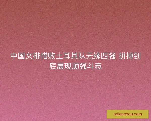 中国女排惜败土耳其队无缘四强 拼搏到底展现顽强斗志 中国女排惜败土耳其队无缘四强 拼搏到底展现顽强斗志