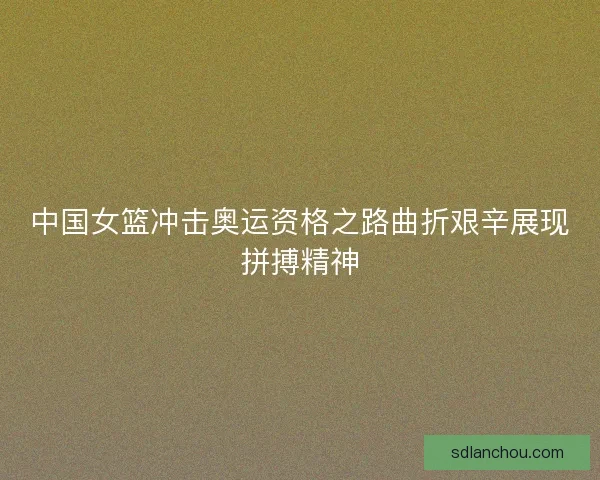 中国女篮冲击奥运资格之路曲折艰辛展现拼搏精神