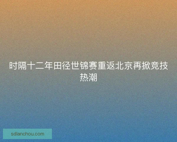 时隔十二年田径世锦赛重返北京再掀竞技热潮 时隔十二年田径世锦赛重返北京再掀竞技热潮
