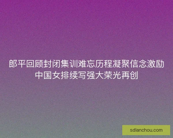 郎平回顾封闭集训难忘历程凝聚信念激励中国女排续写强大荣光再创