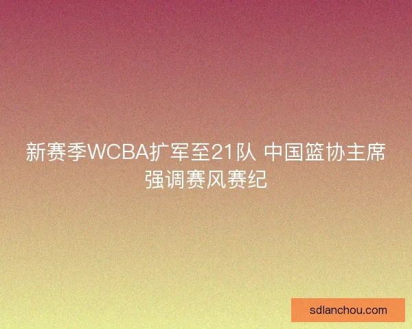 新赛季WCBA扩军至21队 中国篮协主席强调赛风赛纪 新赛季WCBA扩军至21队 中国篮协主席强调赛风赛纪