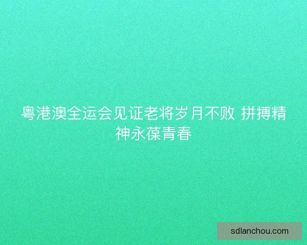 粤港澳全运会见证老将岁月不败 拼搏精神永葆青春 粤港澳全运会见证老将岁月不败 拼搏精神永葆青春