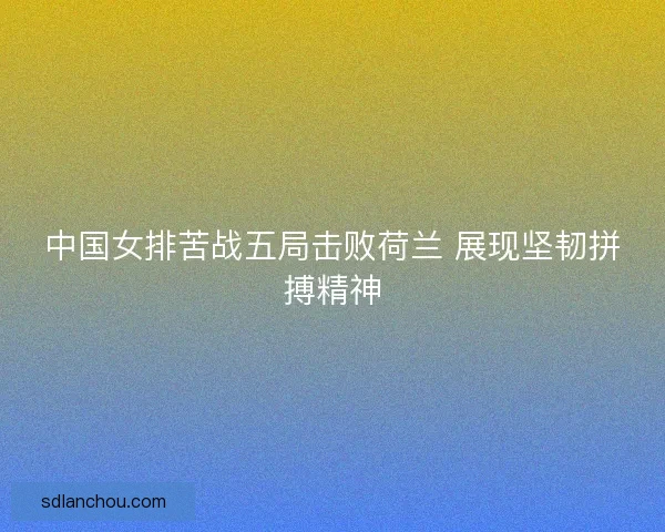 中国女排苦战五局击败荷兰 展现坚韧拼搏精神 中国女排苦战五局击败荷兰 展现坚韧拼搏精神