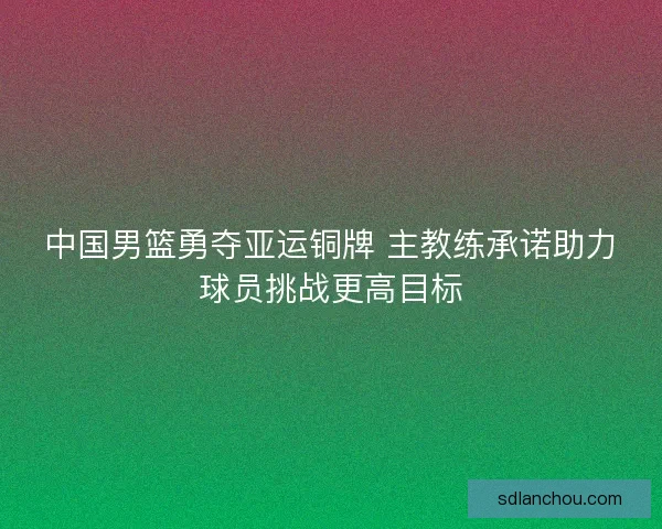 中国男篮勇夺亚运铜牌 主教练承诺助力球员挑战更高目标 中国男篮勇夺亚运铜牌 主教练承诺助力球员挑战更高目标