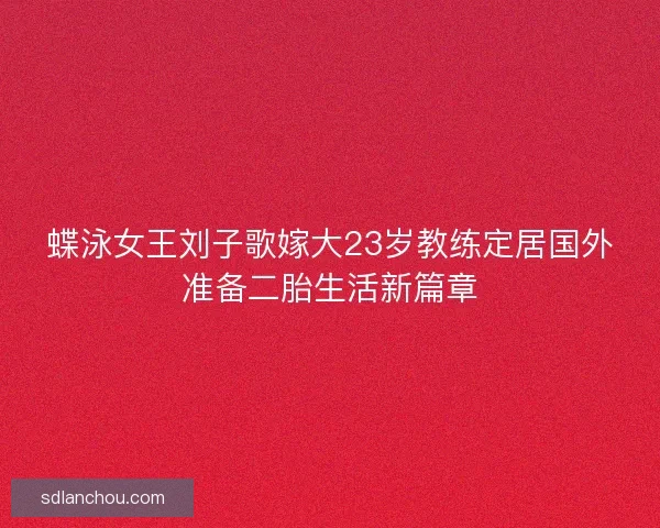 蝶泳女王刘子歌嫁大23岁教练定居国外准备二胎生活新篇章 蝶泳女王刘子歌嫁大23岁教练定居国外准备二胎生活新篇章