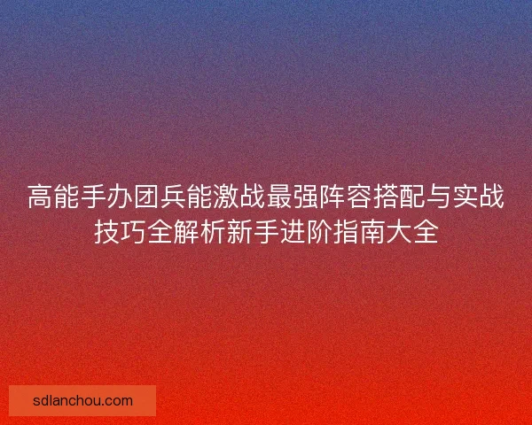 高能手办团兵能激战最强阵容搭配与实战技巧全解析新手进阶指南大全