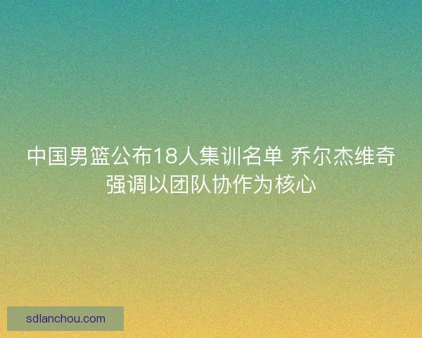中国男篮公布18人集训名单 乔尔杰维奇强调以团队协作为核心 中国男篮公布18人集训名单 乔尔杰维奇强调以团队协作为核心