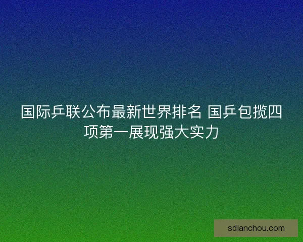 国际乒联公布最新世界排名 国乒包揽四项第一展现强大实力 国际乒联公布最新世界排名 国乒包揽四项第一展现强大实力