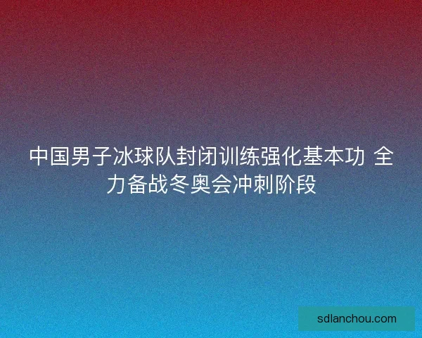中国男子冰球队封闭训练强化基本功 全力备战冬奥会冲刺阶段 中国男子冰球队封闭训练强化基本功 全力备战冬奥会冲刺阶段