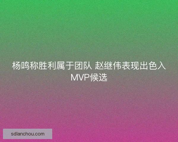 杨鸣称胜利属于团队 赵继伟表现出色入MVP候选 杨鸣称胜利属于团队 赵继伟表现出色入MVP候选